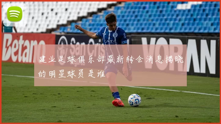 建业足球俱乐部最新转会消息揭晓的明星球员是谁
