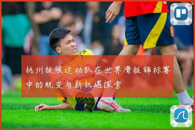 杭州极限运动队在世界滑板锦标赛中的蜕变与新机遇探索