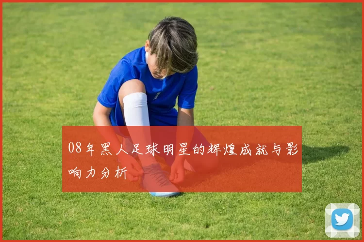 08年黑人足球明星的辉煌成就与影响力分析