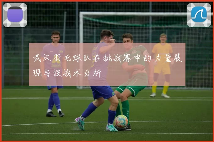 武汉羽毛球队在挑战赛中的力量展现与技战术分析
