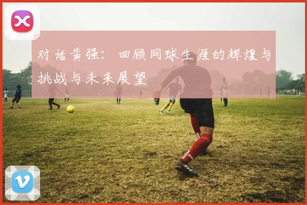 对话黄强：回顾网球生涯的辉煌与挑战与未来展望