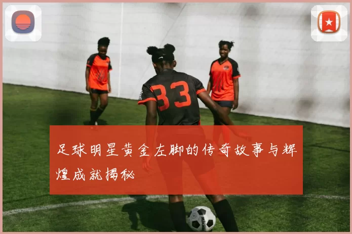 足球明星黄金左脚的传奇故事与辉煌成就揭秘