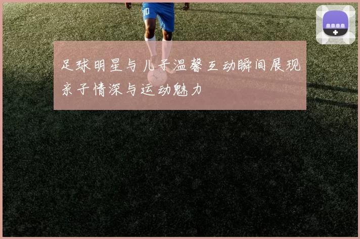 足球明星与儿子温馨互动瞬间展现亲子情深与运动魅力