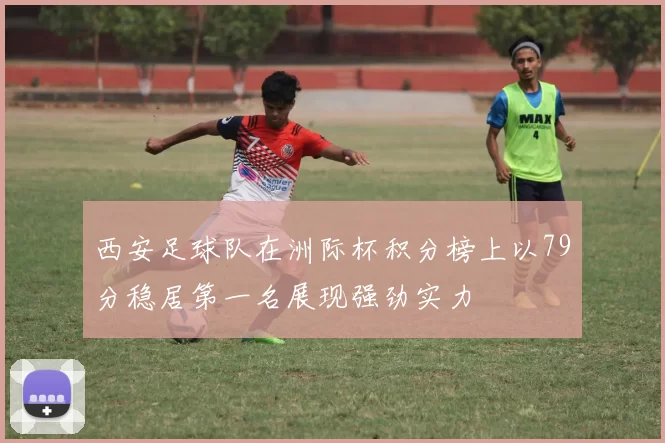 西安足球队在洲际杯积分榜上以79分稳居第一名展现强劲实力