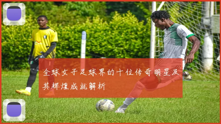 全球女子足球界的十位传奇明星及其辉煌成就解析