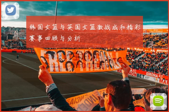 韩国女篮与英国女篮激战成和精彩赛事回顾与分析