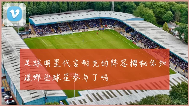 足球明星代言耐克的阵容揭秘你知道哪些球星参与了吗