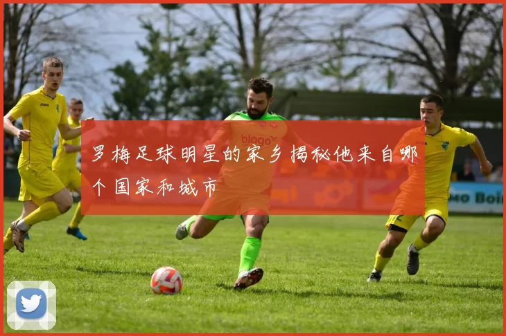 罗梅足球明星的家乡揭秘他来自哪个国家和城市