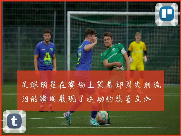 足球明星在赛场上笑着却因失利流泪的瞬间展现了运动的悲喜交加
