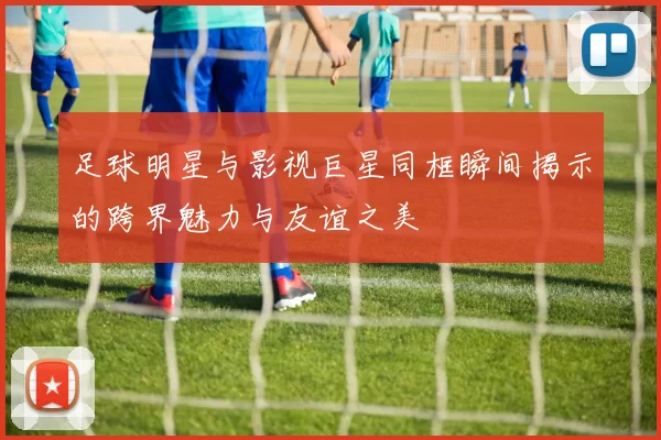 足球明星与影视巨星同框瞬间揭示的跨界魅力与友谊之美