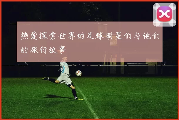 热爱探索世界的足球明星们与他们的旅行故事