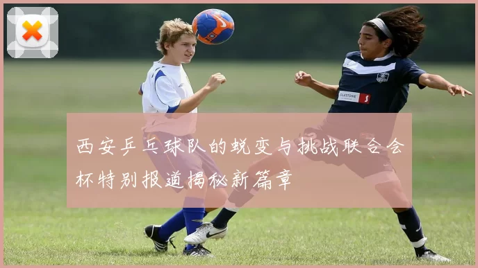 西安乒乓球队的蜕变与挑战联合会杯特别报道揭秘新篇章