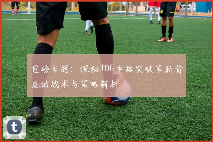 重磅专题：探秘JDG中路突破革新背后的战术与策略解析