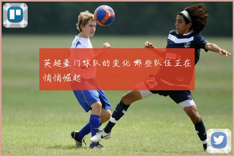英超豪门球队的变化 哪些队伍正在悄悄崛起