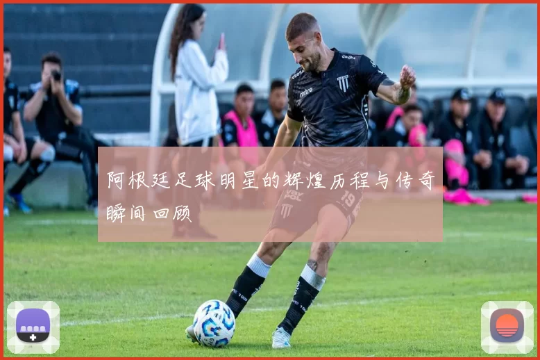 阿根廷足球明星的辉煌历程与传奇瞬间回顾