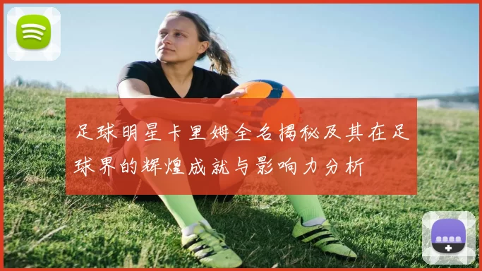 足球明星卡里姆全名揭秘及其在足球界的辉煌成就与影响力分析