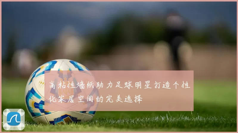 高粘性墙纸助力足球明星打造个性化家居空间的完美选择