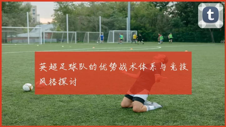 英超足球队的优势战术体系与竞技风格探讨