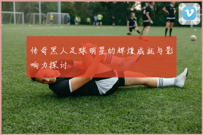 传奇黑人足球明星的辉煌成就与影响力探讨