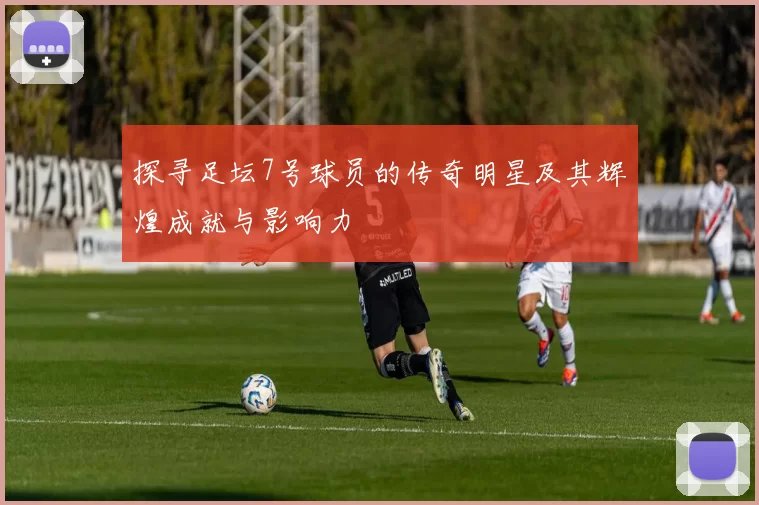 探寻足坛7号球员的传奇明星及其辉煌成就与影响力