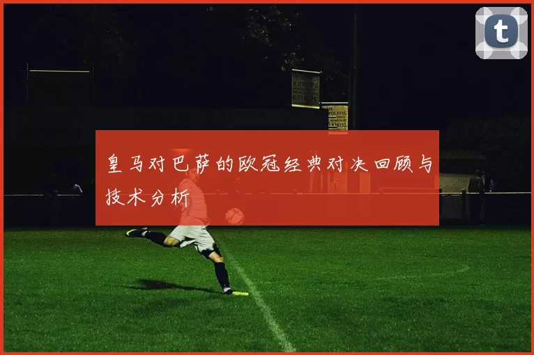 皇马对巴萨的欧冠经典对决回顾与技术分析