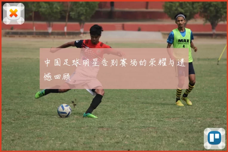 中国足球明星告别赛场的荣耀与遗憾回顾