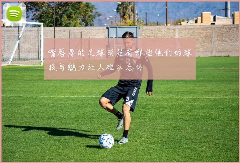 嘴唇厚的足球明星有哪些他们的球技与魅力让人难以忘怀