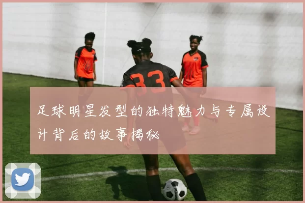 足球明星发型的独特魅力与专属设计背后的故事揭秘