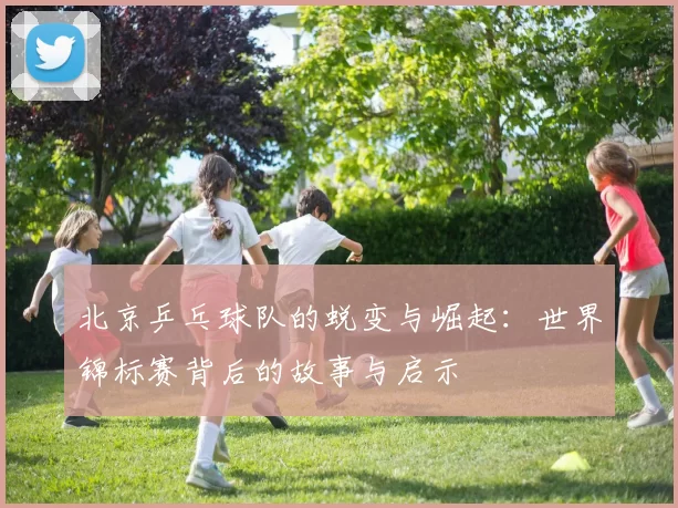 北京乒乓球队的蜕变与崛起：世界锦标赛背后的故事与启示