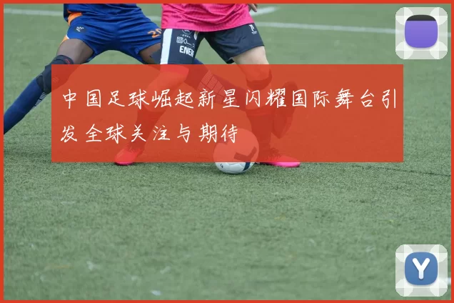 中国足球崛起新星闪耀国际舞台引发全球关注与期待