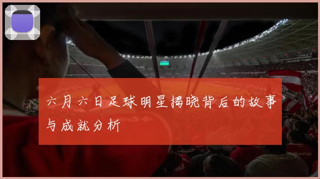 六月六日足球明星揭晓背后的故事与成就分析