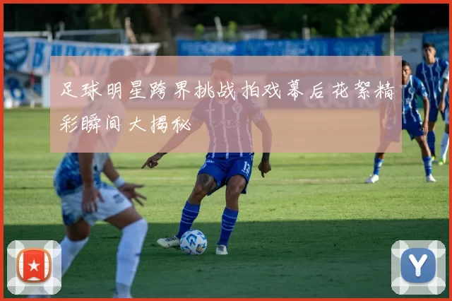 足球明星跨界挑战拍戏幕后花絮精彩瞬间大揭秘