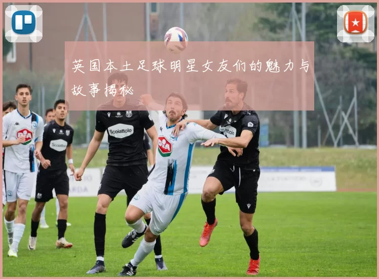 英国本土足球明星女友们的魅力与故事揭秘
