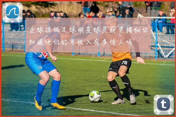 全球顶级足球明星球员薪资揭秘你知道他们的年收入有多惊人吗