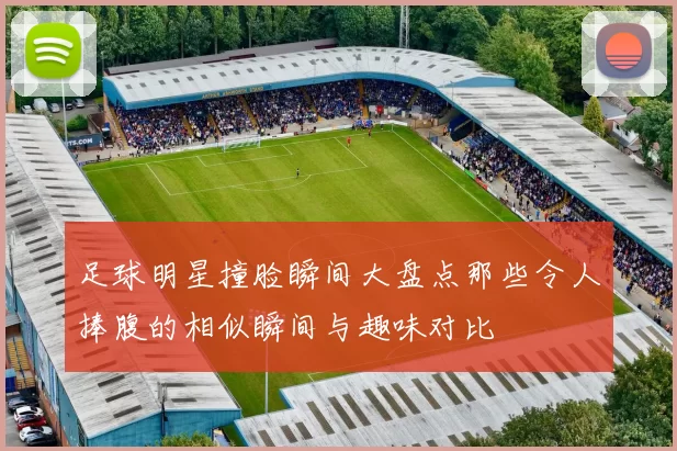 足球明星撞脸瞬间大盘点那些令人捧腹的相似瞬间与趣味对比