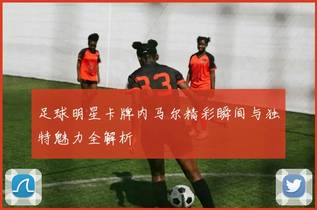 足球明星卡牌内马尔精彩瞬间与独特魅力全解析