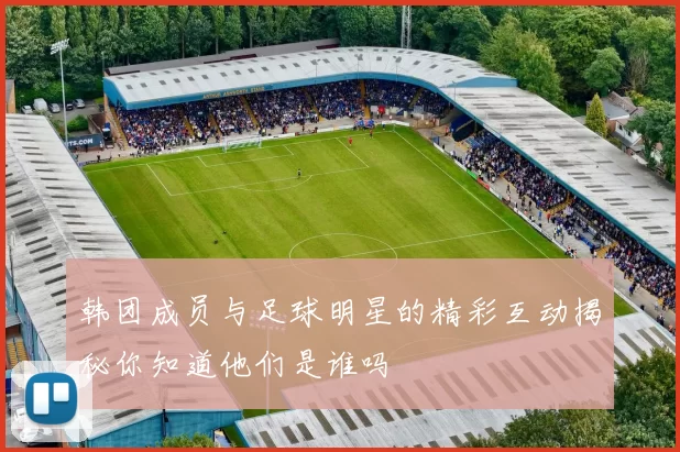 韩团成员与足球明星的精彩互动揭秘你知道他们是谁吗