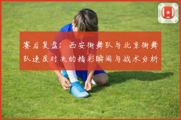 赛后复盘：西安街舞队与北京街舞队速度对决的精彩瞬间与战术分析