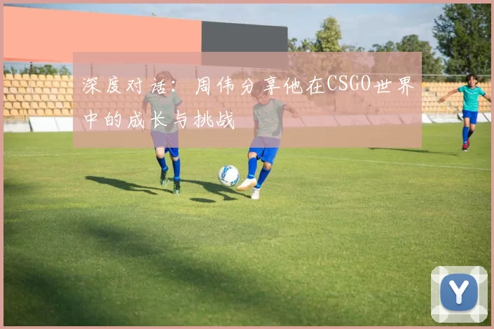 深度对话：周伟分享他在CSGO世界中的成长与挑战