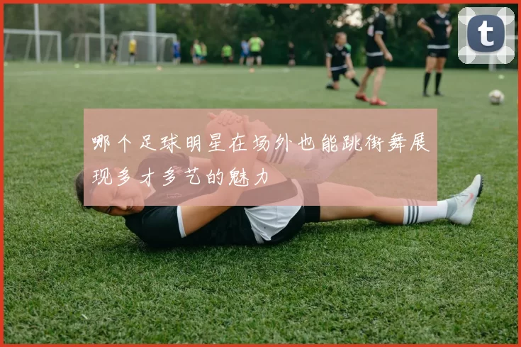 哪个足球明星在场外也能跳街舞展现多才多艺的魅力