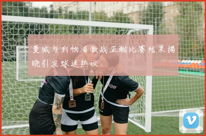 曼城与利物浦激战正酣比赛结果揭晓引发球迷热议
