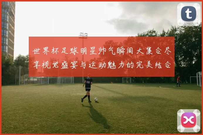 世界杯足球明星帅气瞬间大集合尽享视觉盛宴与运动魅力的完美结合