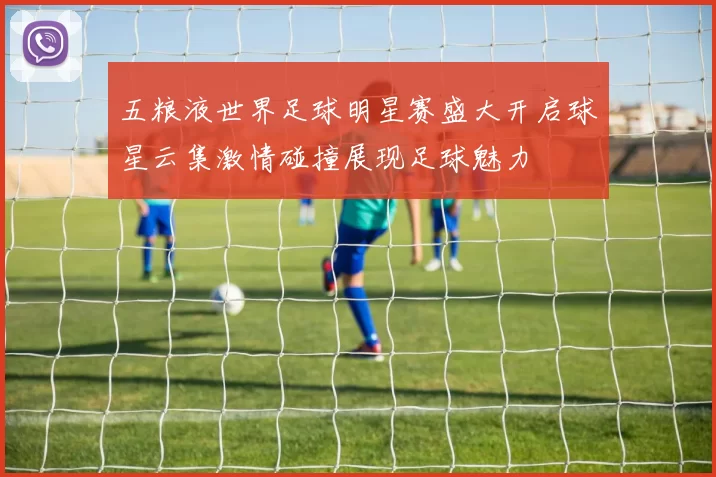 五粮液世界足球明星赛盛大开启球星云集激情碰撞展现足球魅力