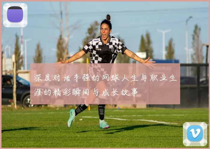 深度对话李强的网球人生与职业生涯的精彩瞬间与成长故事
