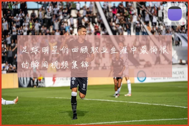 足球明星们回顾职业生涯中最悔恨的瞬间视频集锦
