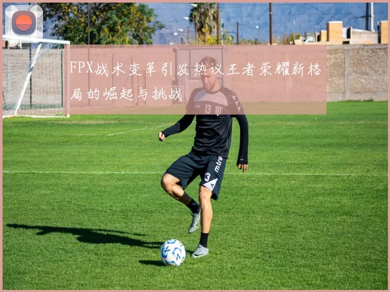 FPX战术变革引发热议王者荣耀新格局的崛起与挑战