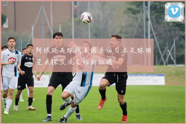 阿根廷足球代表团亲访日本足球明星共探交流合作新机遇
