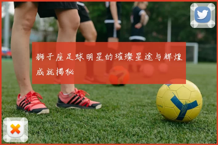 狮子座足球明星的璀璨星途与辉煌成就揭秘