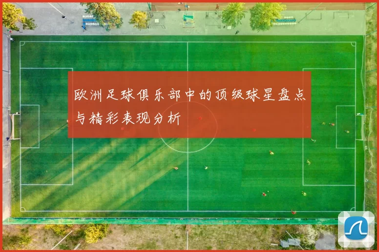 欧洲足球俱乐部中的顶级球星盘点与精彩表现分析