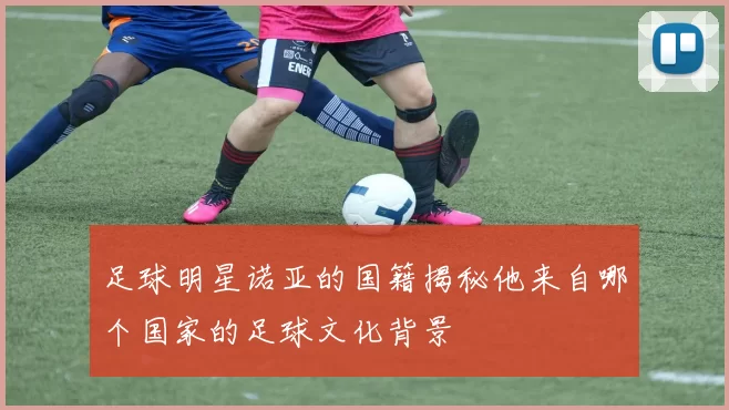 足球明星诺亚的国籍揭秘他来自哪个国家的足球文化背景